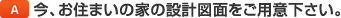 A.今、お住まいの家の設計図面をご用意ください。